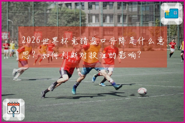 2026世界杯竞猜盘口升降是什么意思？如何判断对投注的影响？